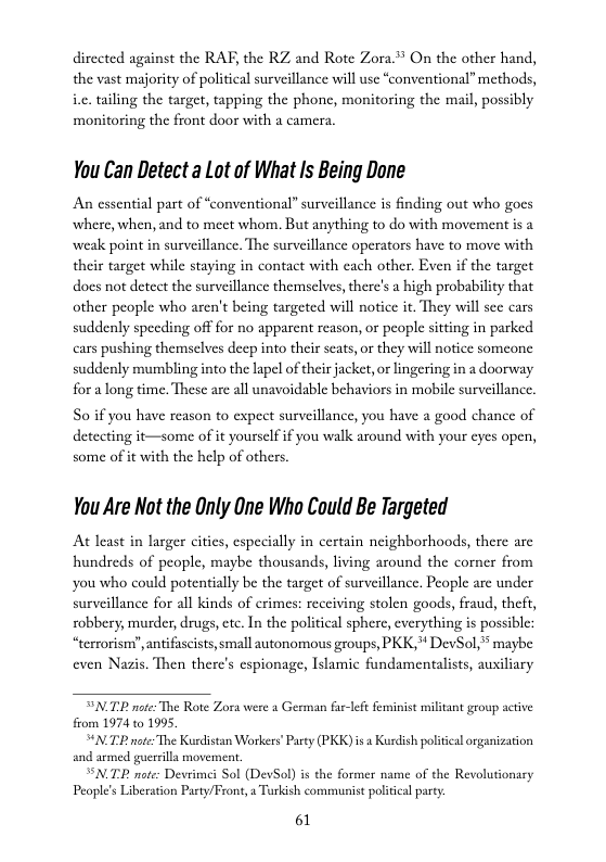 directed against the RAF, the RZ and Rote Zora ™ On the other hand, the vast majority of political surveillance will use *conventional” methods, i.c. tailing the target, tapping the phonc, monitoring the mail, possibly monitoring the front door with a camera.  You Can Detect a Lot of What Is Being Done  An essential part of “conventional” surveillance is finding out who goes where, when, and to mect whom. But anything to do with movement is a weak point in surveillance. The surveillance operators have to move with their target while staying in contact with cach other. Even if the target docs not detect the surveillance themselves, there’s a high probability that other people who aren’t being targeted will notice it. They will see cars suddenly speeding off for no apparent reason, or peopl sitting in parked cars pushing themselves decp into their scats,or they will notice someone suddenly mumbling into the lapel of their jacket, or lingering in a doorway for a long time. These are all unavoidable behaviors in mobile surveillance.  So if you have reason to expect surveillance, you have a good chance of detecting it—some of it yoursclf if you walk around with your eyes open, some of it with the help of others.  You Are Not the Only One Who Could Be Targeted  At least in larger cities, especially in certain neighborhoods, there are hundreds of people, maybe thousands, living around the corner from you who could potentially be the target of surveillance. People are under surveillance for all kinds of erimes: receiving stolen goods, fraud, theft, robbery, murder, drugs, ctc. In the political sphere, cverything is possible: “terrorism”, antifuscists, small autonomous groups, PKK,* DevSol,* maybe even Nazis. Then there’s cspionage, Islamic fundamentalists, auiliary  SNTE note: The Rote Zora e  Geeman far-left feminist miltant group active from 1974 10 1995, TR ot The Kudistan Workers’ Party (PKK) s  Kuedish political organization TP not: Dewvimei Sol (DeSol) s the former name of the Revolutonary People’s Liberation Pasty/Front,  Tarkish communist poliial parey:  61  